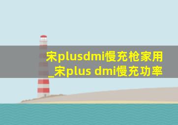 宋plusdmi慢充枪家用_宋plus dmi慢充功率